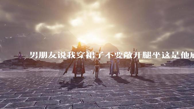 男朋友说我穿裙子不要敞开腿坐这是他底线，我该怎么办？