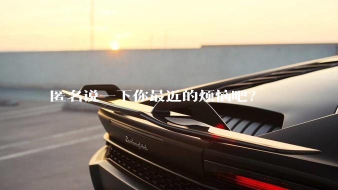 匿名说一下你最近的烦恼吧？